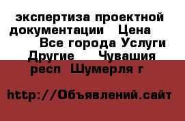 экспертиза проектной документации › Цена ­ 10 000 - Все города Услуги » Другие   . Чувашия респ.,Шумерля г.